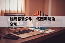 爱游戏入口-雄鹿强势公牛，塔图姆统治全场的简单介绍