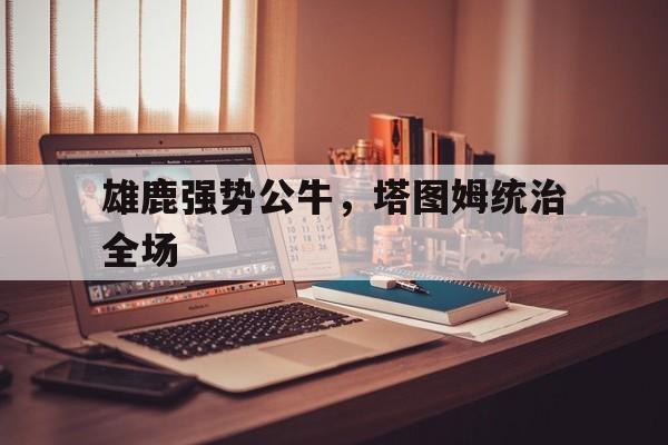 雄鹿强势公牛,塔图姆统治全场的简单介绍 雄鹿强势公牛,塔图姆统治全场的简单介绍